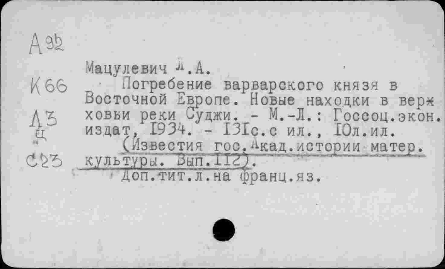 ﻿АФ
Мацулевич Л.А.
66 Погребение варварского князя в Восточной Европе. Новые находки в вер* Д х ховви реки Суджи. - М.-H.: Госсоц.экон. д издат, 1934. - 131с.с ил., Юл.ил.
(Известия гос.^кад.истории матер.
куль туры Г'В'ып'.ТТ?^.' ~
"■ Д оп. ти т. л. н афр а н ц. я з.